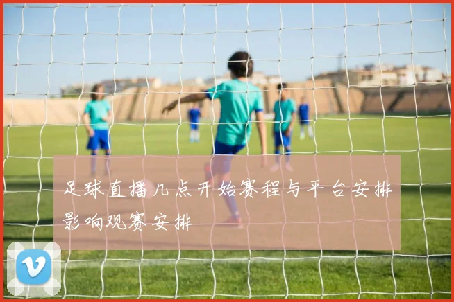 足球直播几点开始赛程与平台安排影响观赛安排
