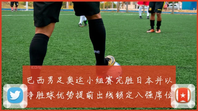 巴西男足奥运小组赛完胜日本并以净胜球优势提前出线锁定八强席位