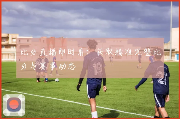 比分直播即时看：获取精准完整比分与赛事动态